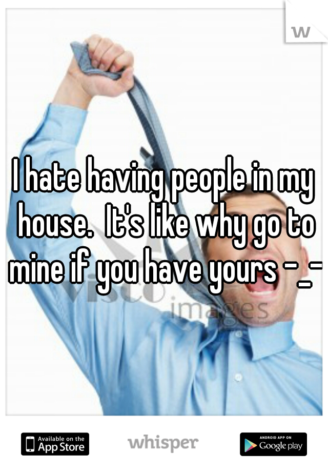 I hate having people in my house.  It's like why go to mine if you have yours -_-