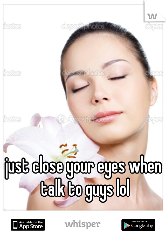 just close your eyes when talk to guys lol