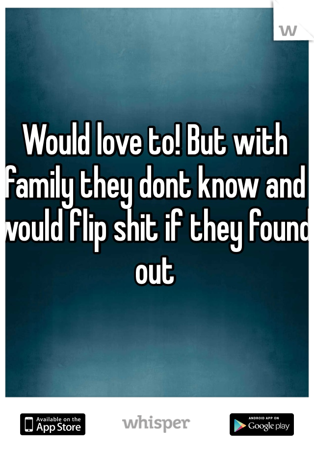 Would love to! But with family they dont know and would flip shit if they found out
