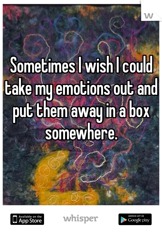 Sometimes I wish I could take my emotions out and put them away in a box somewhere. 