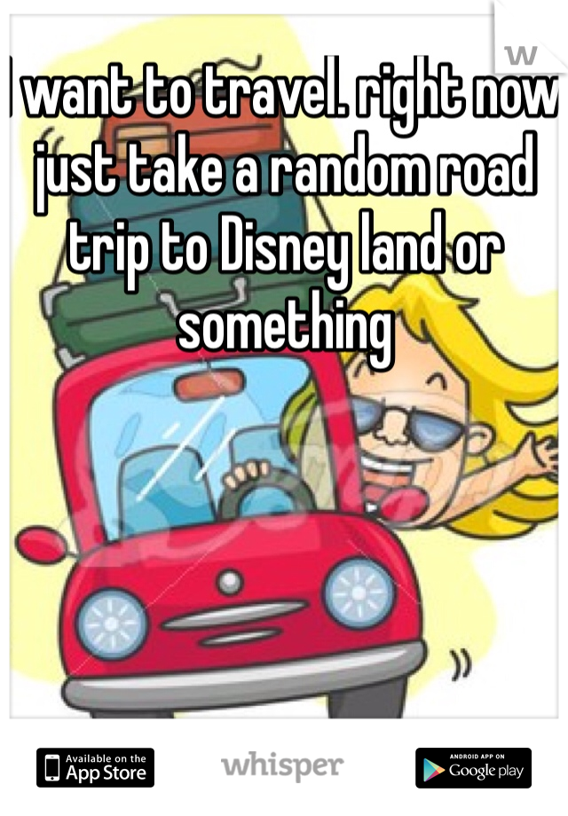 I want to travel. right now just take a random road trip to Disney land or something 