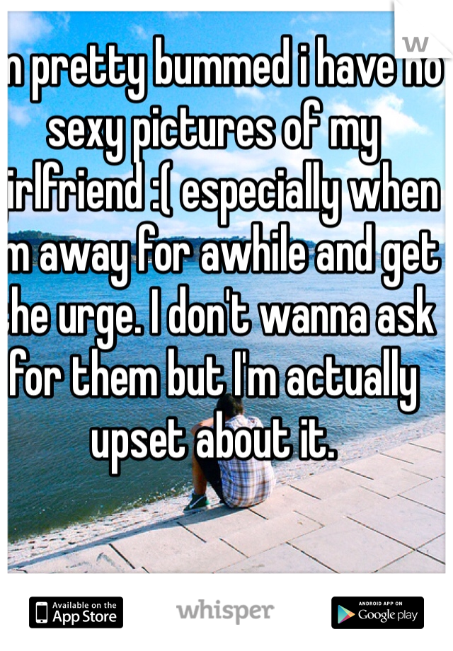 Im pretty bummed i have no sexy pictures of my girlfriend :( especially when I'm away for awhile and get the urge. I don't wanna ask for them but I'm actually upset about it.   