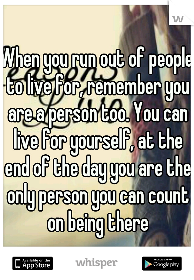 When you run out of people to live for, remember you are a person too. You can live for yourself, at the end of the day you are the only person you can count on being there