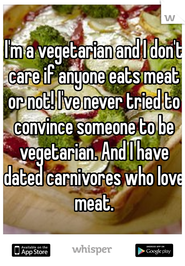 I'm a vegetarian and I don't care if anyone eats meat or not! I've never tried to convince someone to be vegetarian. And I have dated carnivores who love meat. 