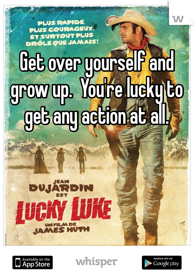 Get over yourself and grow up.  You're lucky to get any action at all. 