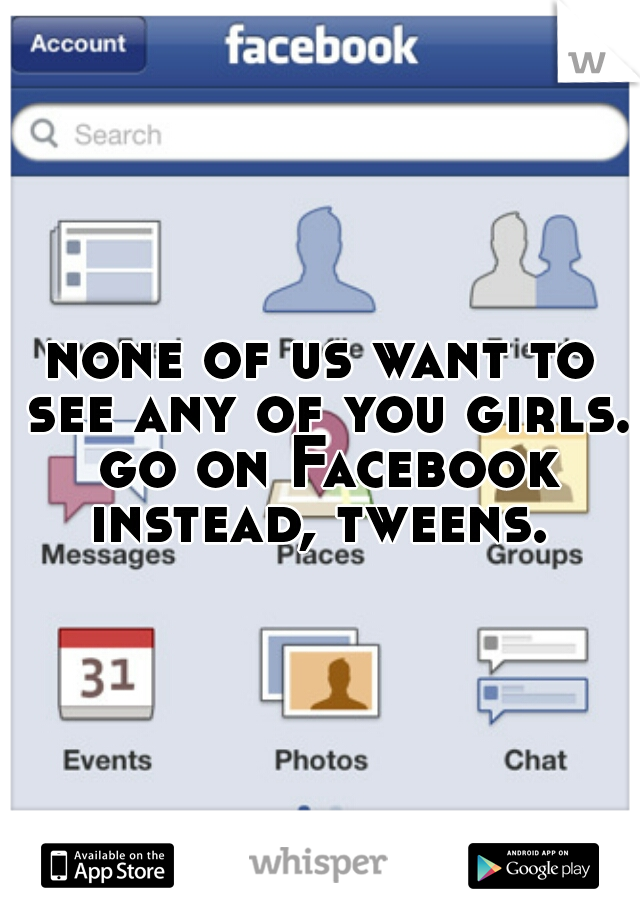 none of us want to see any of you girls. go on Facebook instead, tweens. 
