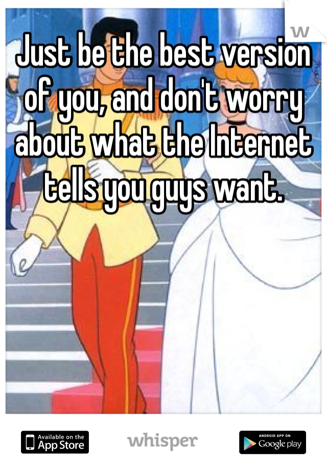 Just be the best version of you, and don't worry about what the Internet tells you guys want. 