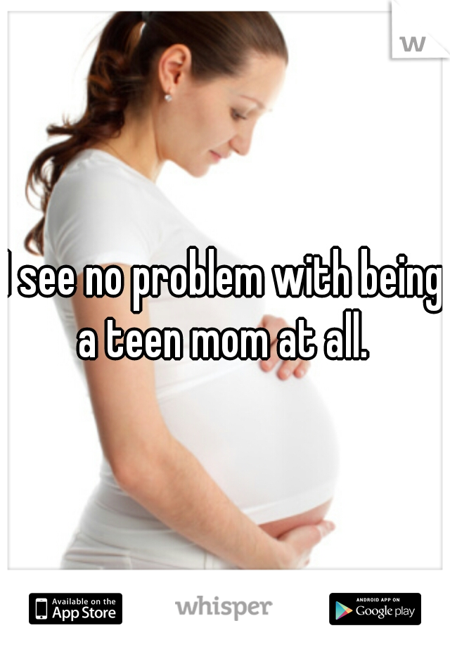 I see no problem with being a teen mom at all. 