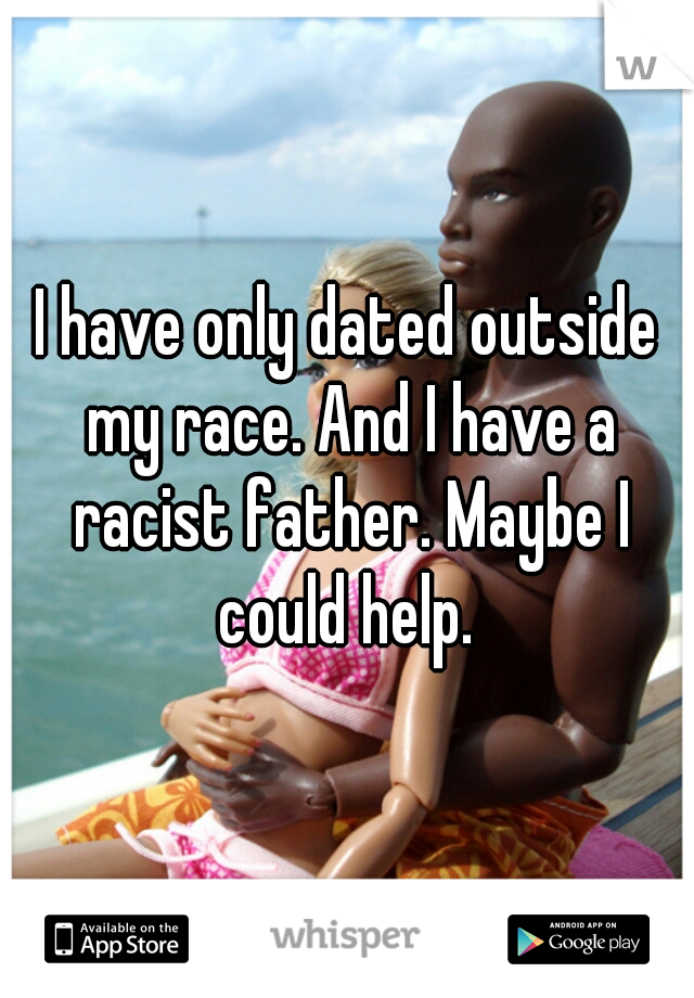 I have only dated outside my race. And I have a racist father. Maybe I could help. 