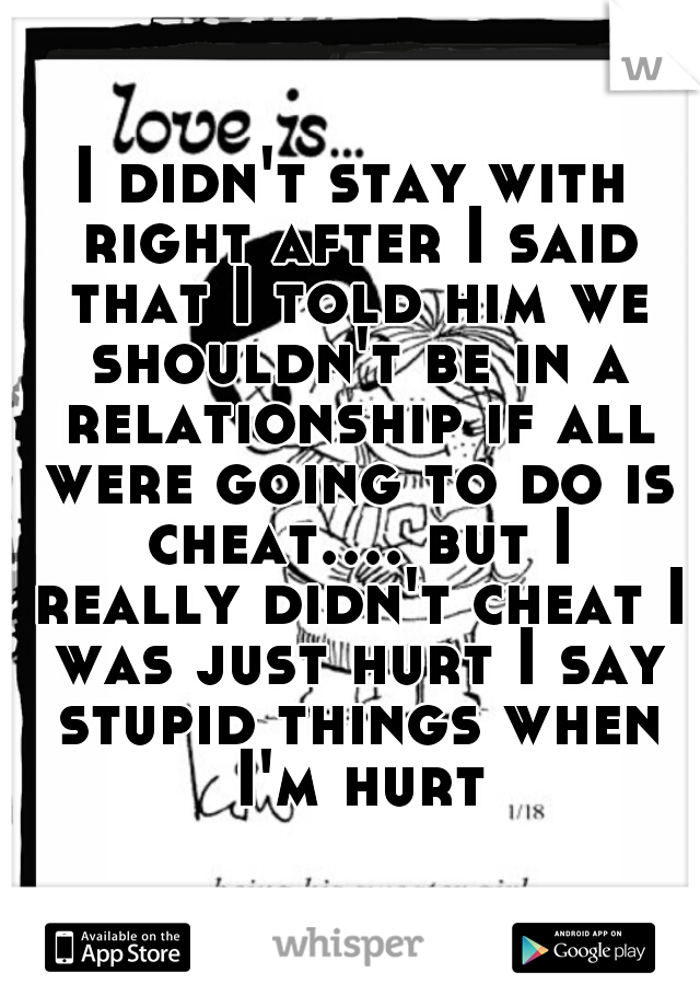 I didn't stay with right after I said that I told him we shouldn't be in a relationship if all were going to do is cheat.... but I really didn't cheat I was just hurt I say stupid things when I'm hurt