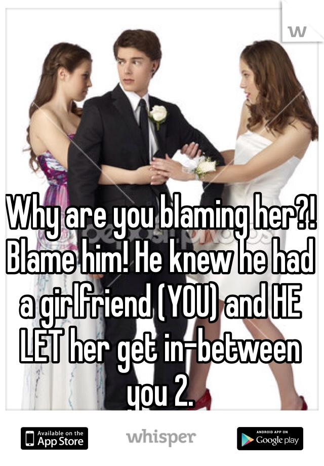 Why are you blaming her?! Blame him! He knew he had a girlfriend (YOU) and HE LET her get in-between you 2. 