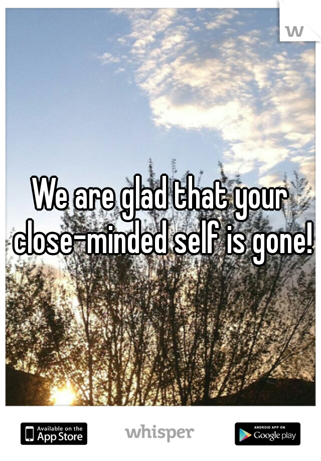 We are glad that your close-minded self is gone!