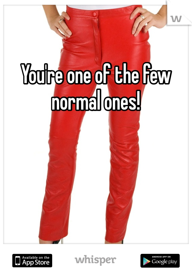 You're one of the few normal ones!