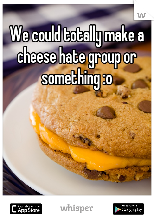 We could totally make a cheese hate group or something :o
