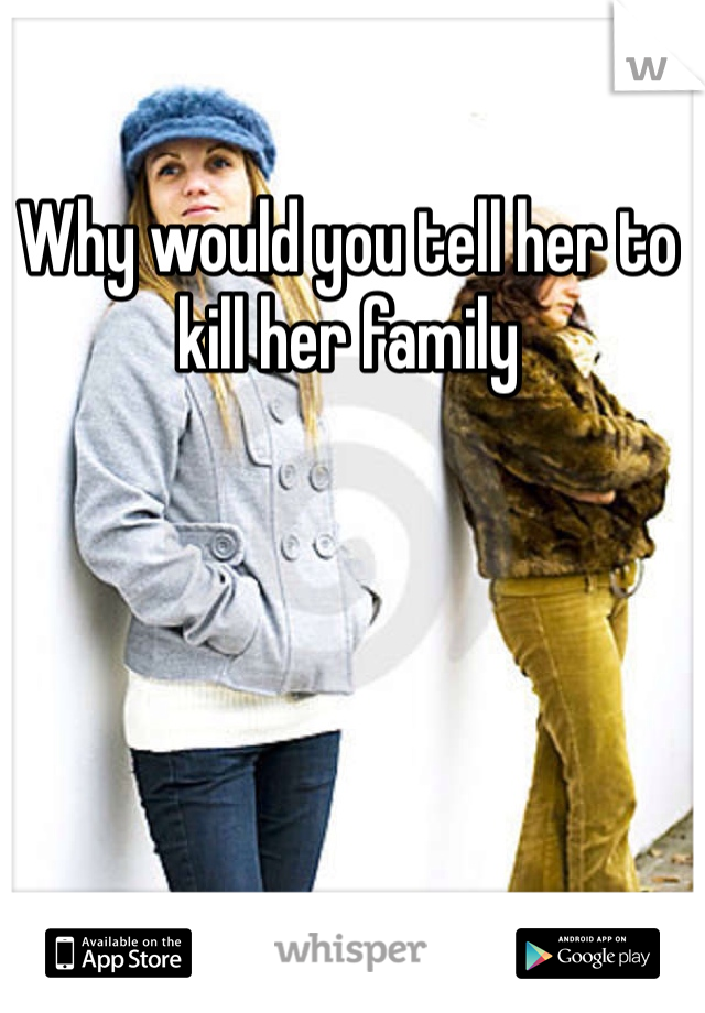 Why would you tell her to kill her family 