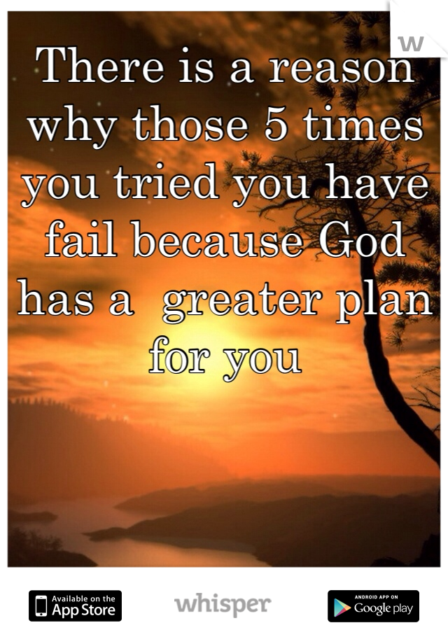There is a reason why those 5 times you tried you have fail because God has a  greater plan for you 