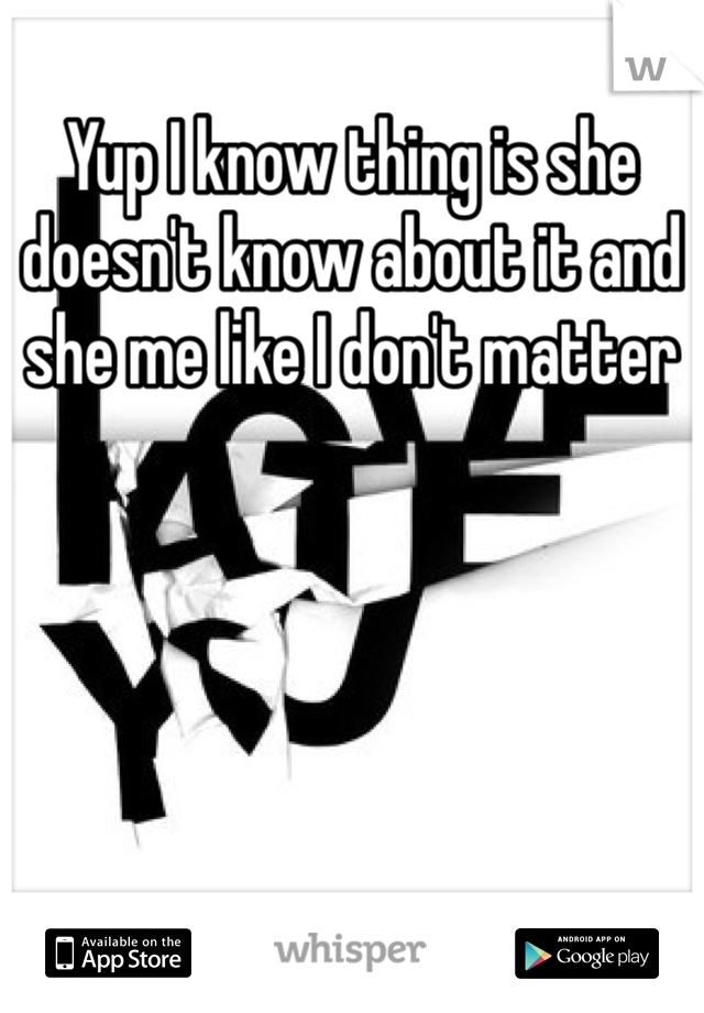 Yup I know thing is she doesn't know about it and she me like I don't matter