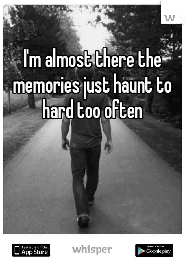 I'm almost there the memories just haunt to hard too often