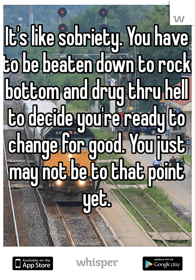 It's like sobriety. You have to be beaten down to rock bottom and drug thru hell to decide you're ready to change for good. You just may not be to that point yet. 