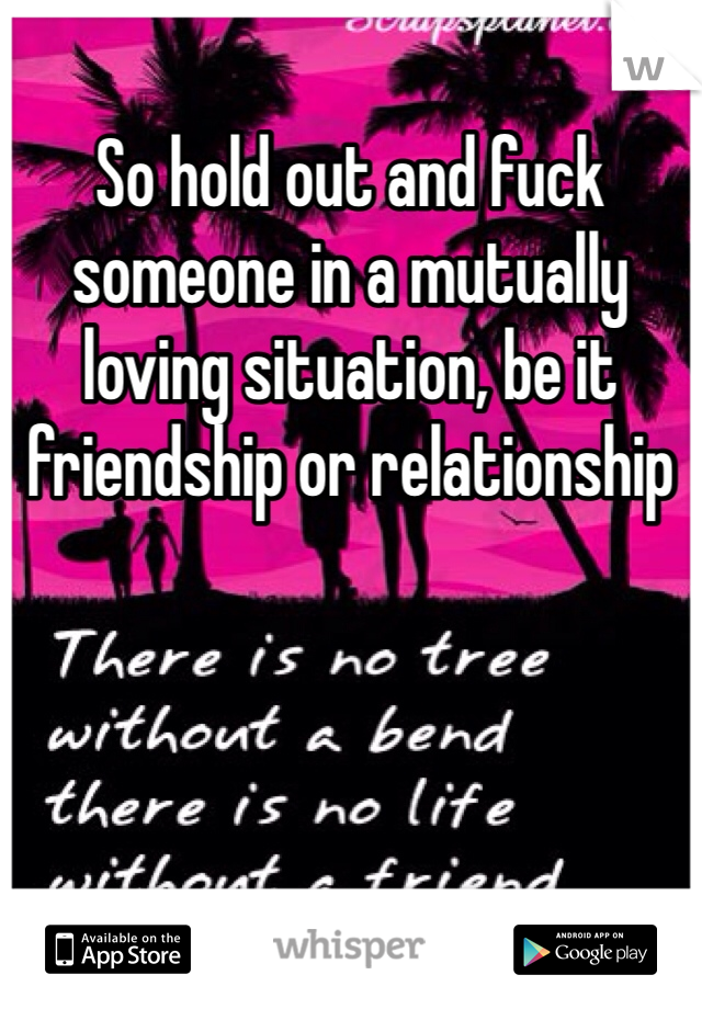 So hold out and fuck someone in a mutually loving situation, be it friendship or relationship