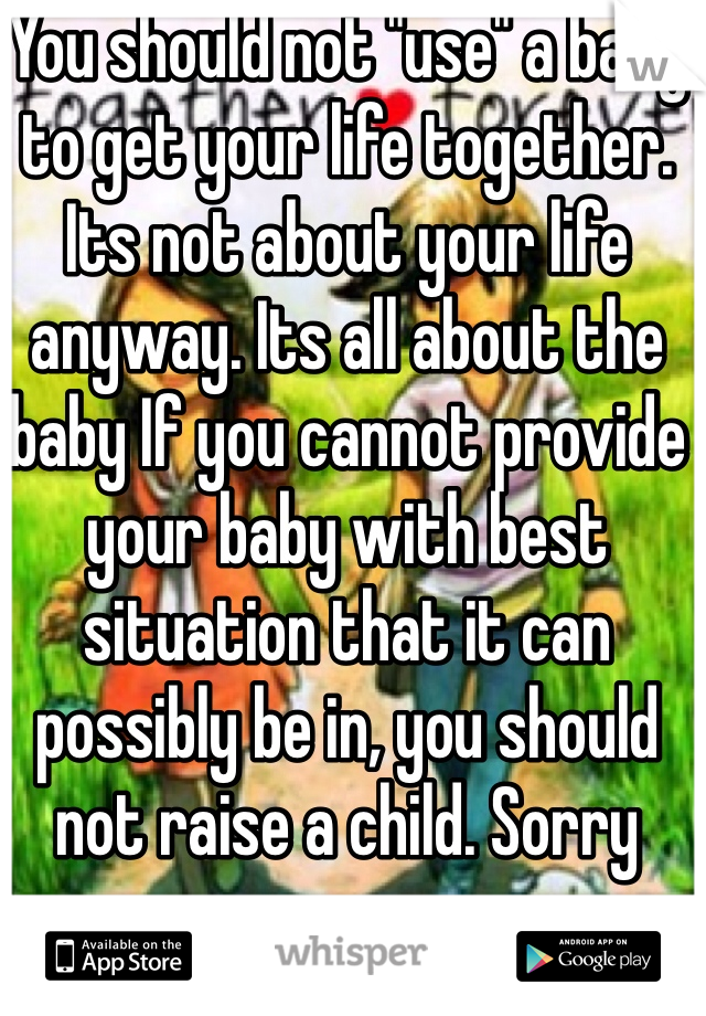 You should not "use" a baby to get your life together. Its not about your life anyway. Its all about the baby If you cannot provide your baby with best situation that it can possibly be in, you should not raise a child. Sorry