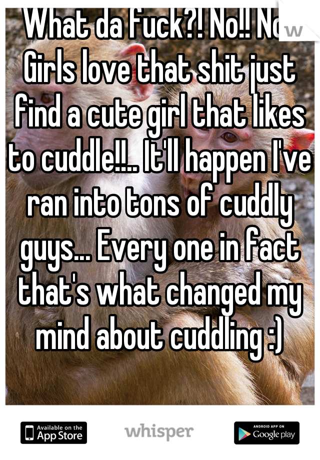What da fuck?! No!! No!! Girls love that shit just find a cute girl that likes to cuddle!!.. It'll happen I've ran into tons of cuddly guys... Every one in fact that's what changed my mind about cuddling :)