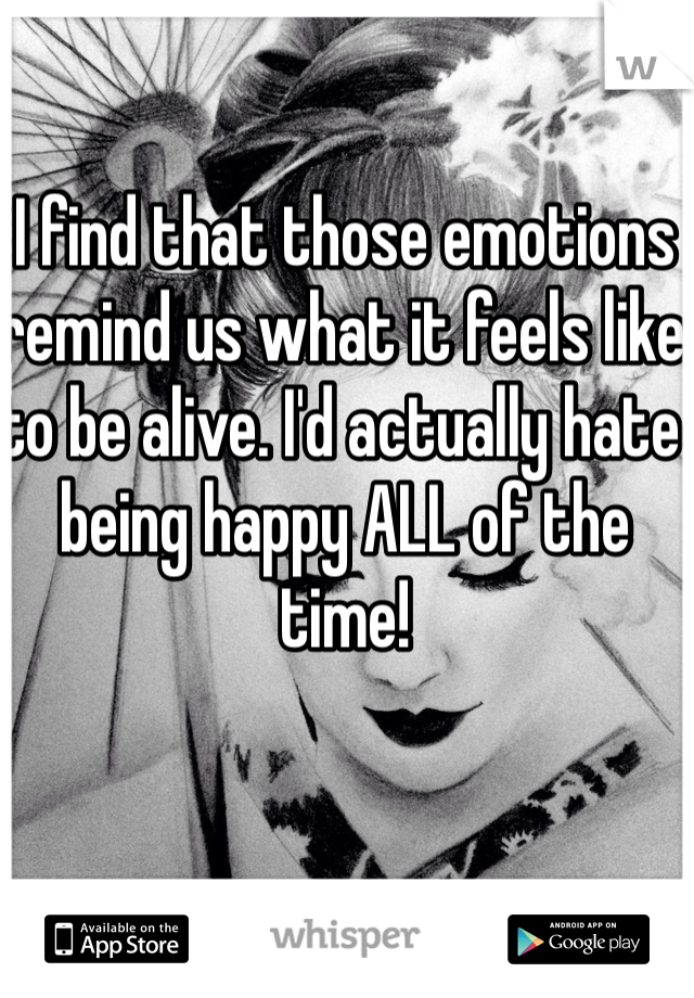 I find that those emotions remind us what it feels like to be alive. I'd actually hate being happy ALL of the time!