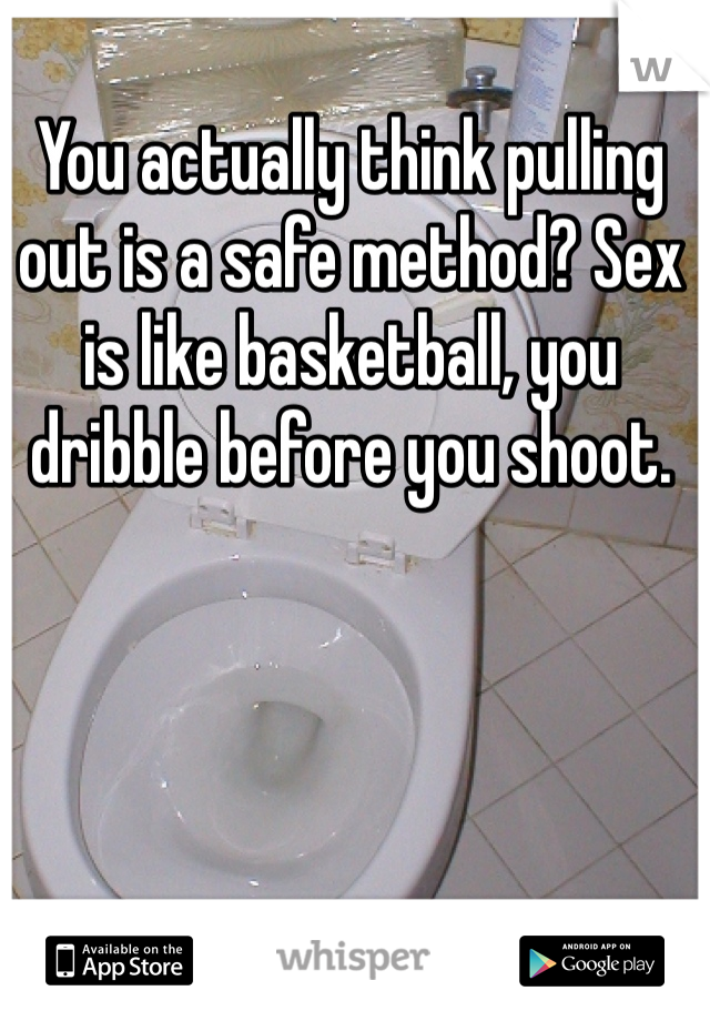 You actually think pulling out is a safe method? Sex is like basketball, you dribble before you shoot.