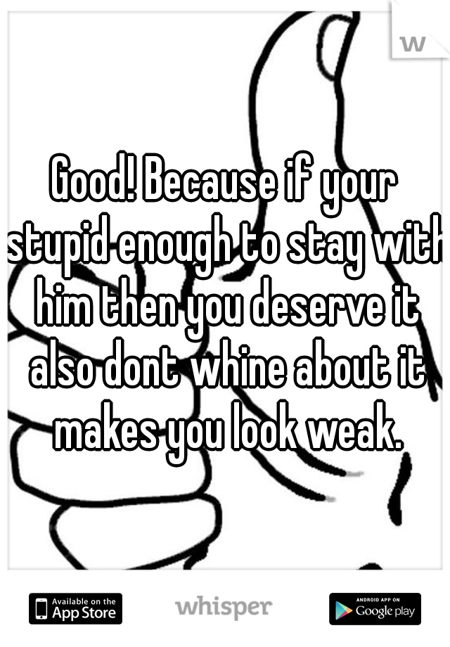 Good! Because if your stupid enough to stay with him then you deserve it also dont whine about it makes you look weak.