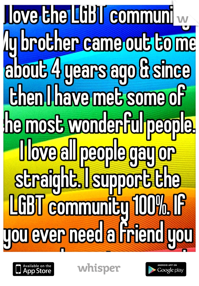 I love the LGBT community! My brother came out to me about 4 years ago & since then I have met some of the most wonderful people. I love all people gay or straight. I support the LGBT community 100%. If you ever need a friend you are welcome to msg me!