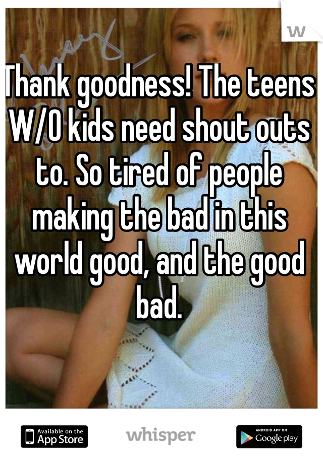 Thank goodness! The teens W/O kids need shout outs to. So tired of people making the bad in this world good, and the good bad. 