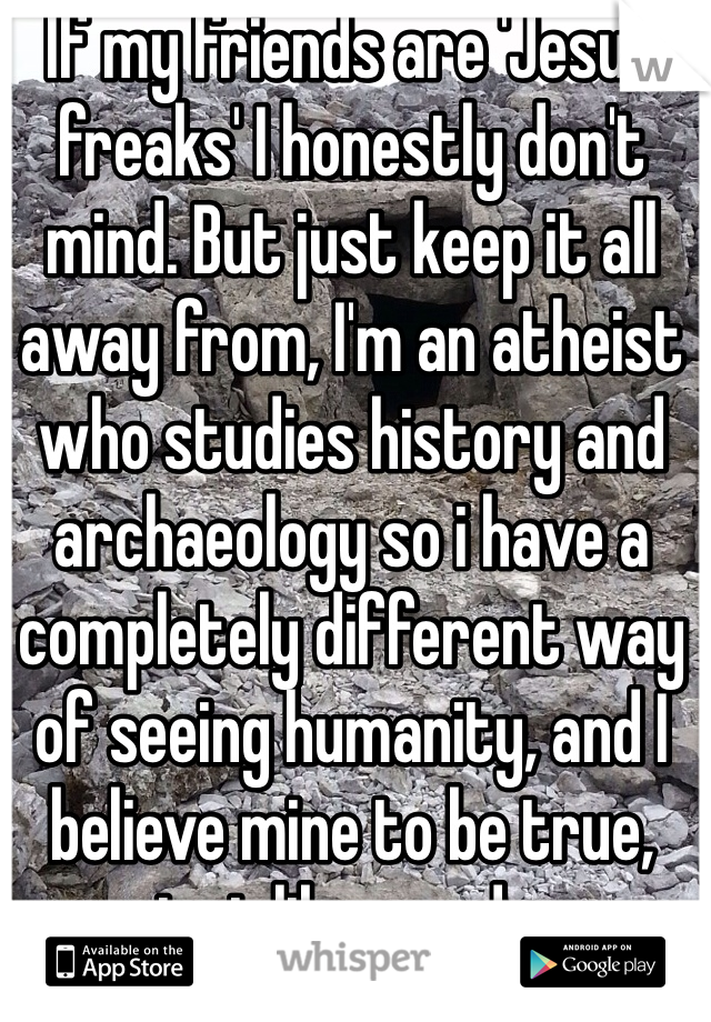 If my friends are 'Jesus freaks' I honestly don't mind. But just keep it all away from, I'm an atheist who studies history and archaeology so i have a completely different way of seeing humanity, and I believe mine to be true, just like you do. 