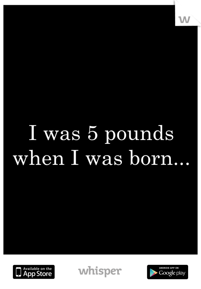 I was 5 pounds when I was born...