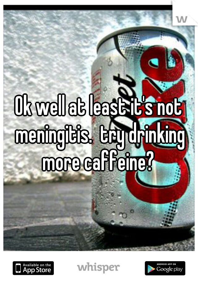 Ok well at least it's not meningitis.  try drinking more caffeine? 
