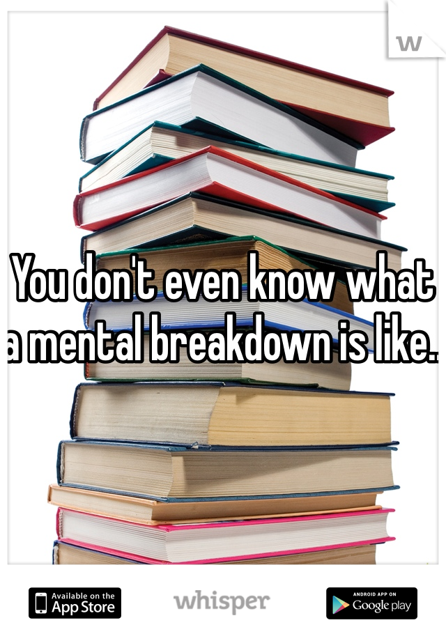 You don't even know what a mental breakdown is like..