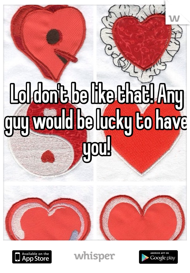 Lol don't be like that! Any guy would be lucky to have you! 