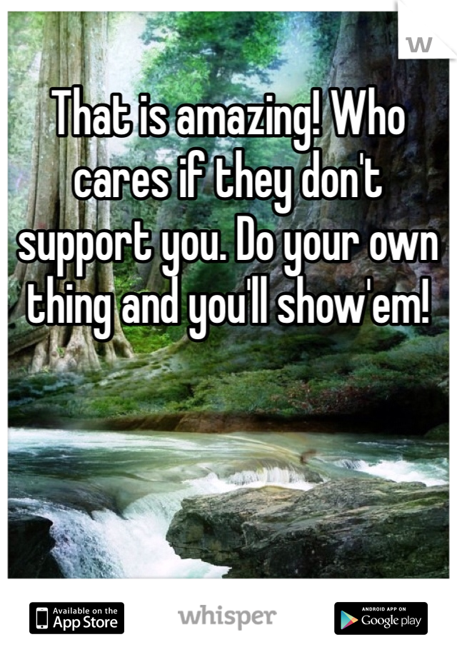 That is amazing! Who cares if they don't support you. Do your own thing and you'll show'em!