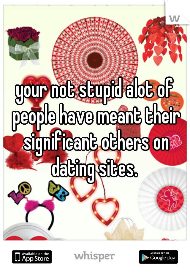 your not stupid alot of people have meant their significant others on dating sites. 