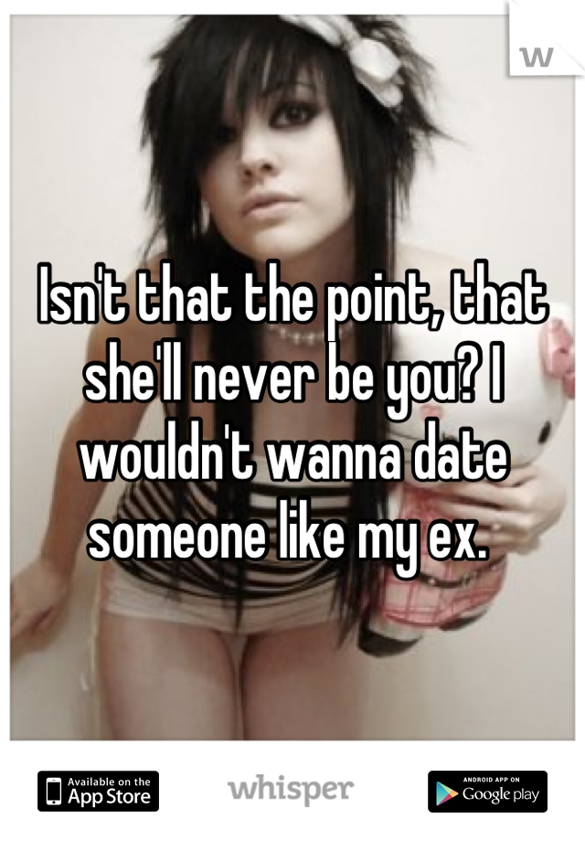 Isn't that the point, that she'll never be you? I wouldn't wanna date someone like my ex. 