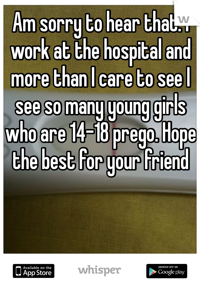 Am sorry to hear that. I work at the hospital and more than I care to see I see so many young girls who are 14-18 prego. Hope the best for your friend