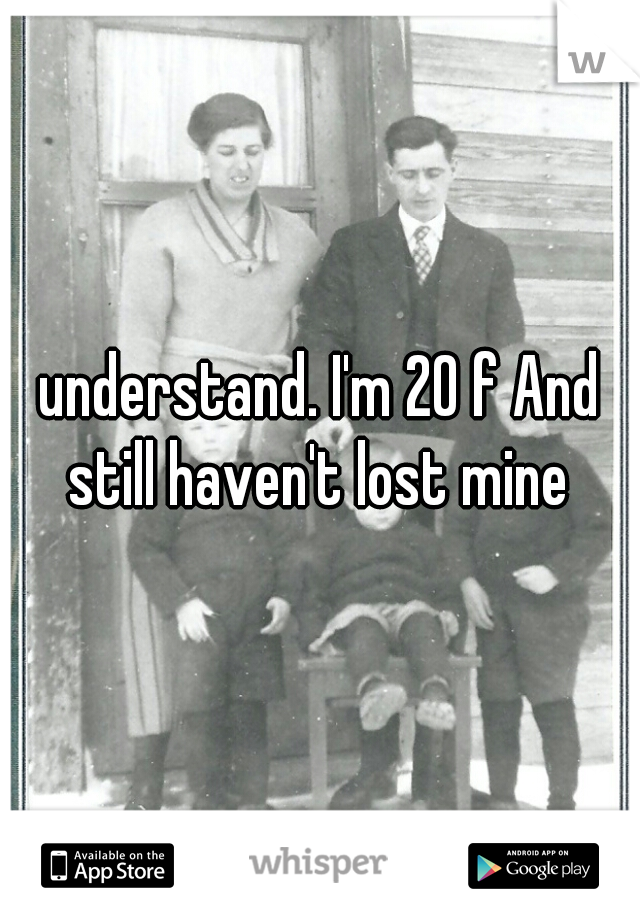 understand. I'm 20 f And still haven't lost mine 