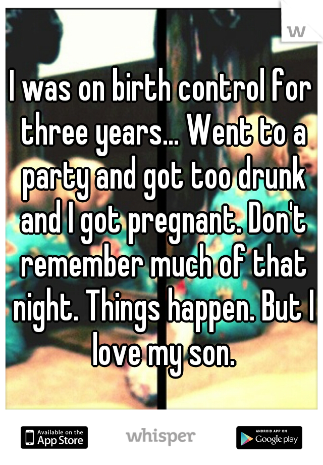 I was on birth control for three years... Went to a party and got too drunk and I got pregnant. Don't remember much of that night. Things happen. But I love my son.