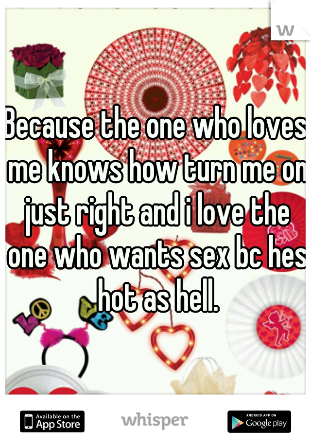 Because the one who loves me knows how turn me on just right and i love the one who wants sex bc hes hot as hell.