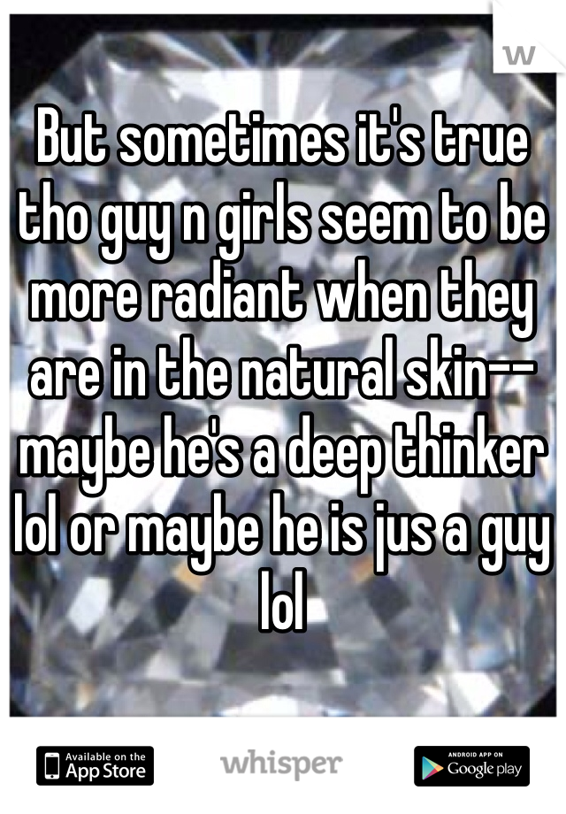 But sometimes it's true tho guy n girls seem to be more radiant when they are in the natural skin-- maybe he's a deep thinker lol or maybe he is jus a guy lol