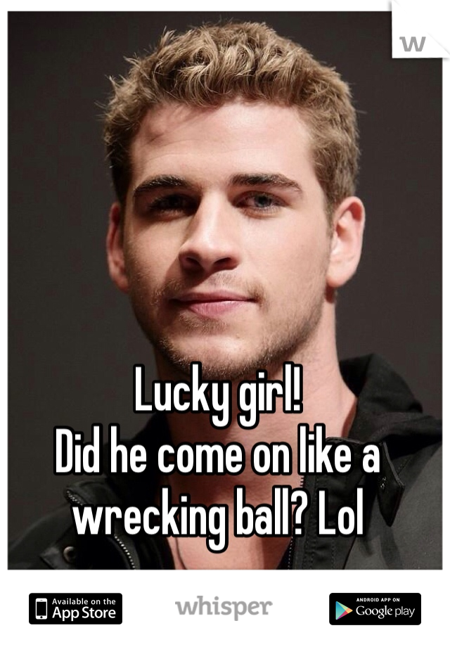 Lucky girl! 
Did he come on like a wrecking ball? Lol