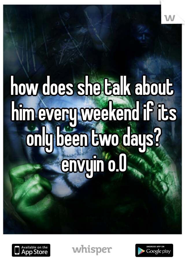 how does she talk about him every weekend if its only been two days? envyin o.O