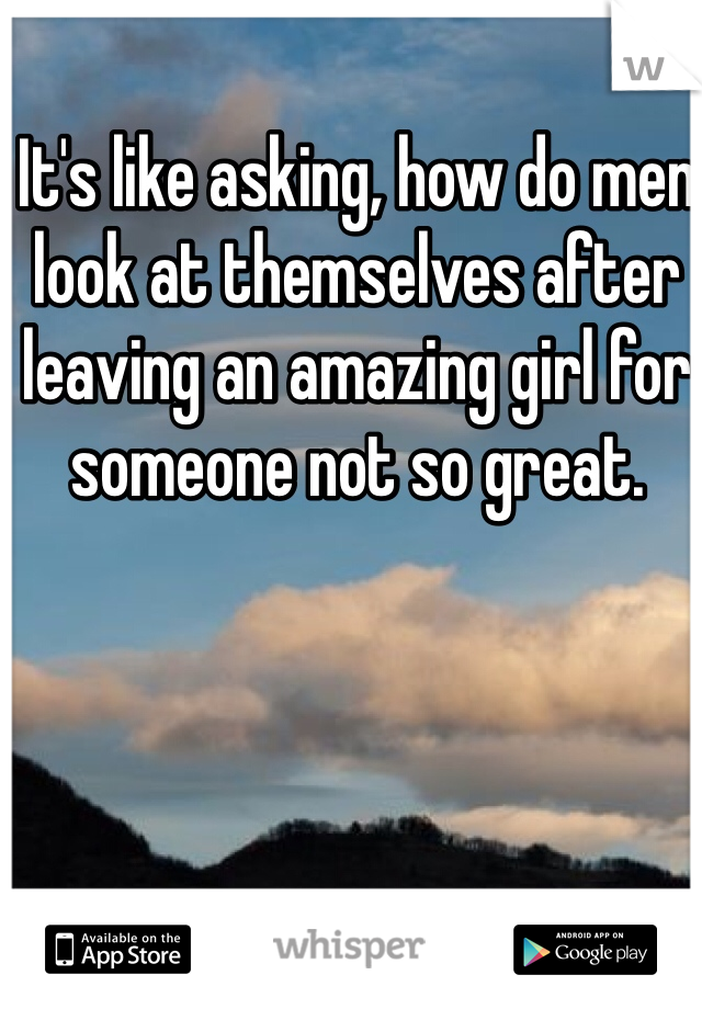 It's like asking, how do men look at themselves after leaving an amazing girl for someone not so great.