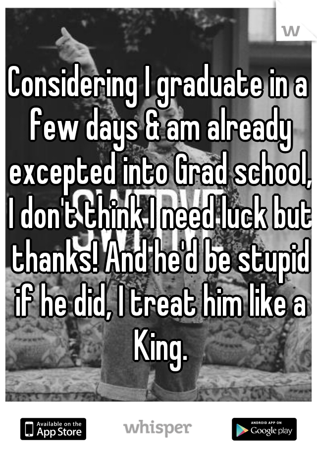Considering I graduate in a few days & am already excepted into Grad school, I don't think I need luck but thanks! And he'd be stupid if he did, I treat him like a King.