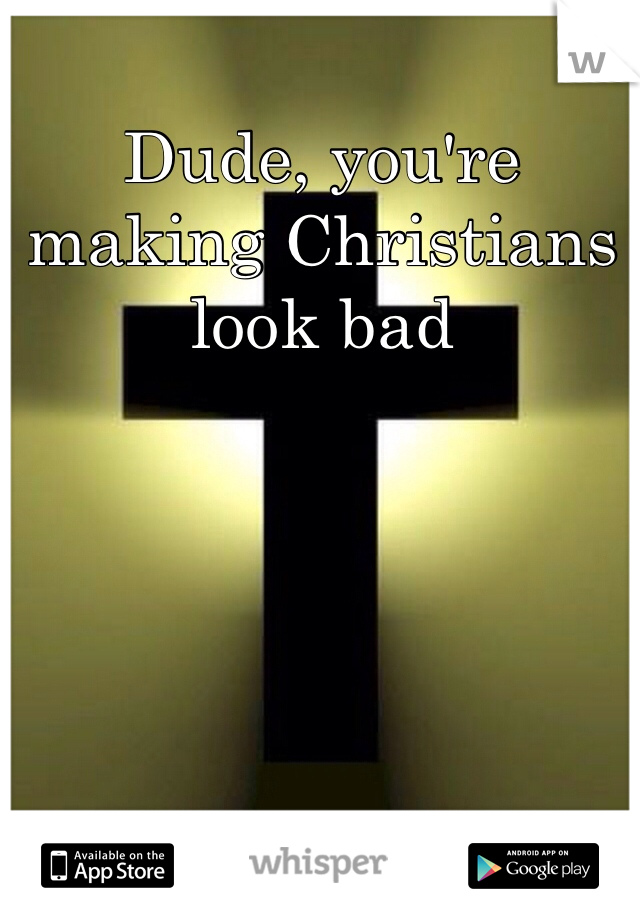 Dude, you're making Christians look bad
