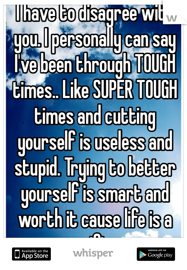 I have to disagree with you. I personally can say I've been through TOUGH times.. Like SUPER TOUGH times and cutting yourself is useless and stupid. Trying to better yourself is smart and worth it cause life is a gift